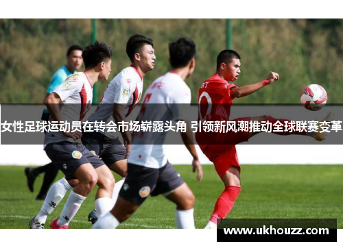 女性足球运动员在转会市场崭露头角 引领新风潮推动全球联赛变革 女性足球运动员在转会市场崭露头角 引领新风潮推动全球联赛变革