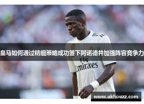 皇马如何通过精细策略成功签下阿诺德并加强阵容竞争力 皇马如何通过精细策略成功签下阿诺德并加强阵容竞争力