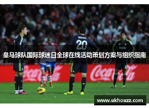 皇马球队国际球迷日全球在线活动策划方案与组织指南 皇马球队国际球迷日全球在线活动策划方案与组织指南