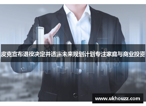 皮克宣布退役决定并透露未来规划计划专注家庭与商业投资 皮克宣布退役决定并透露未来规划计划专注家庭与商业投资