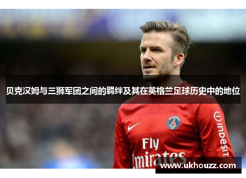 贝克汉姆与三狮军团之间的羁绊及其在英格兰足球历史中的地位