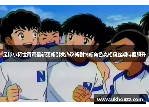 足球小将世青篇最新更新引发热议新剧情新角色亮相粉丝期待值飙升